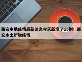 西安本地疫情最新消息今天新增了15例；西安本土新增疫情
