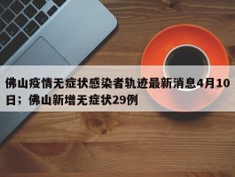 佛山疫情无症状感染者轨迹最新消息4月10日；佛山新增无症状29例