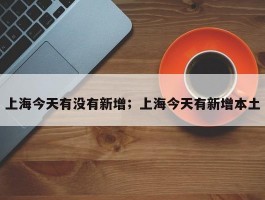 上海今天有没有新增；上海今天有新增本土