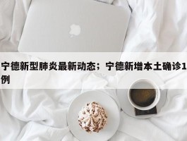 宁德新型肺炎最新动态；宁德新增本土确诊1例