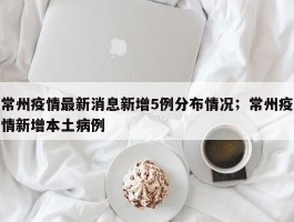 常州疫情最新消息新增5例分布情况；常州疫情新增本土病例