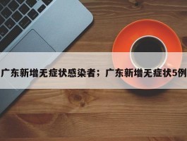 广东新增无症状感染者；广东新增无症状5例