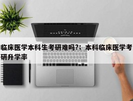 临床医学本科生考研难吗?；本科临床医学考研升学率