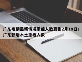 广东疫情最新情况重症人数直到2月18日；广东新增本土重症人数