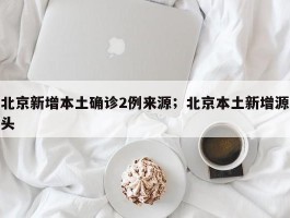 北京新增本土确诊2例来源；北京本土新增源头