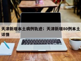 天津新增本土病例轨迹；天津新增80例本土详情