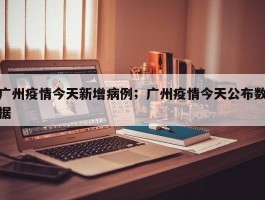 广州疫情今天新增病例；广州疫情今天公布数据