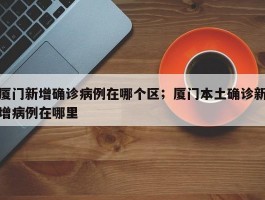 厦门新增确诊病例在哪个区；厦门本土确诊新增病例在哪里