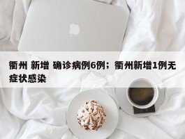 衢州 新增 确诊病例6例；衢州新增1例无症状感染