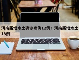 河南新增本土确诊病例12例；河南新增本土18例