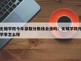 无锡学院今年录取分数线会涨吗；无锡学院升学率怎么样