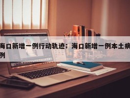 海口新增一例行动轨迹；海口新增一例本土病例