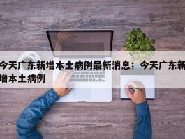 今天广东新增本土病例最新消息；今天广东新增本土病例