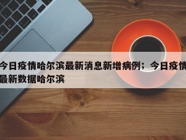 今日疫情哈尔滨最新消息新增病例；今日疫情最新数据哈尔滨