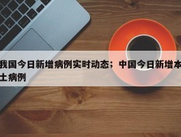 我国今日新增病例实时动态；中国今日新增本土病例