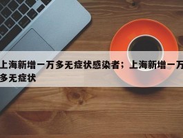 上海新增一万多无症状感染者；上海新增一万多无症状