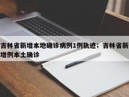 吉林省新增本地确诊病例1例轨迹；吉林省新增例本土确诊