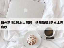 扬州新增1例本土病例；扬州新增1例本土无症状