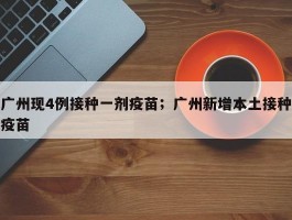 广州现4例接种一剂疫苗；广州新增本土接种疫苗