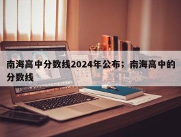 南海高中分数线2024年公布；南海高中的分数线