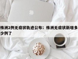 株洲2例无症状轨迹公布；株洲无症状新增多少例了
