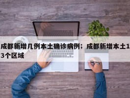 成都新增几例本土确诊病例；成都新增本土13个区域