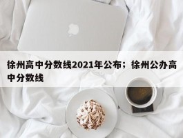 徐州高中分数线2021年公布；徐州公办高中分数线