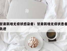 甘肃新增无症状感染者；甘肃新增无症状患者轨迹