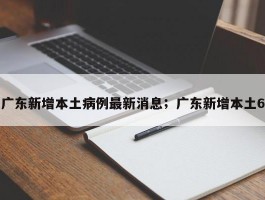广东新增本土病例最新消息；广东新增本土6