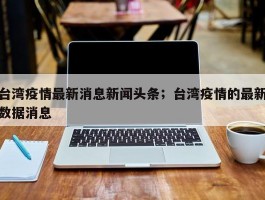 台湾疫情最新消息新闻头条；台湾疫情的最新数据消息