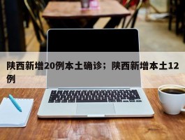 陕西新增20例本土确诊；陕西新增本土12例