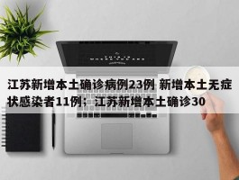江苏新增本土确诊病例23例 新增本土无症状感染者11例；江苏新增本土确诊30