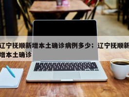 辽宁抚顺新增本土确诊病例多少；辽宁抚顺新增本土确诊
