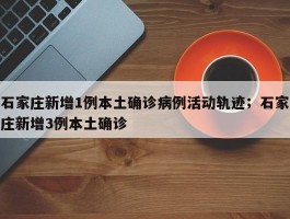 石家庄新增1例本土确诊病例活动轨迹；石家庄新增3例本土确诊