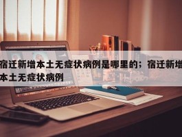 宿迁新增本土无症状病例是哪里的；宿迁新增本土无症状病例