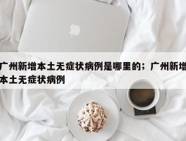 广州新增本土无症状病例是哪里的；广州新增本土无症状病例