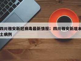 四川雅安新冠病毒最新情报；四川雅安新增本土病例