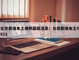 北京新增本土病例最新消息；北京新增本土5812
