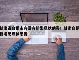 甘肃省白银市有没有新型冠状病毒；甘肃白银新增无症状患者
