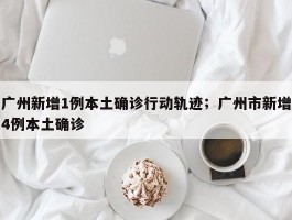广州新增1例本土确诊行动轨迹；广州市新增4例本土确诊