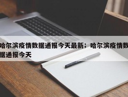 哈尔滨疫情数据通报今天最新；哈尔滨疫情数据通报今天