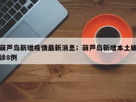 葫芦岛新增疫情最新消息；葫芦岛新增本土确诊8例