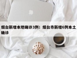 烟台新增本地确诊3例；烟台市新增6例本土确诊