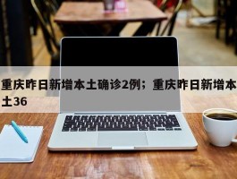 重庆昨日新增本土确诊2例；重庆昨日新增本土36
