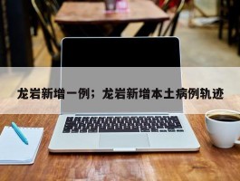 龙岩新增一例；龙岩新增本土病例轨迹