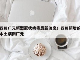 四川广元新型冠状病毒最新消息；四川新增的本土病例广元