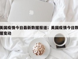 美国疫情今日最新数据报道；美国疫情今日数据变动
