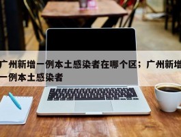 广州新增一例本土感染者在哪个区；广州新增一例本土感染者