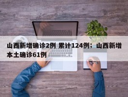山西新增确诊2例 累计124例；山西新增本土确诊61例