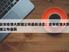 吉安疫情大数据公布最新消息；吉安疫情大数据公布最新
